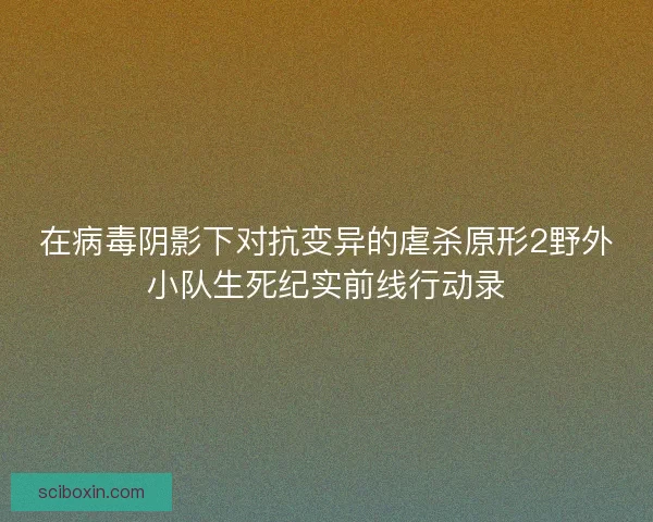 在病毒阴影下对抗变异的虐杀原形2野外小队生死纪实前线行动录