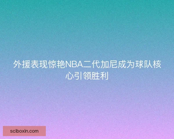外援表现惊艳NBA二代加尼成为球队核心引领胜利