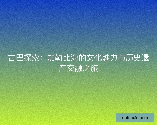 古巴探索：加勒比海的文化魅力与历史遗产交融之旅