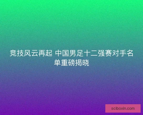 竞技风云再起 中国男足十二强赛对手名单重磅揭晓