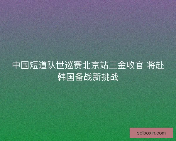 中国短道队世巡赛北京站三金收官 将赴韩国备战新挑战